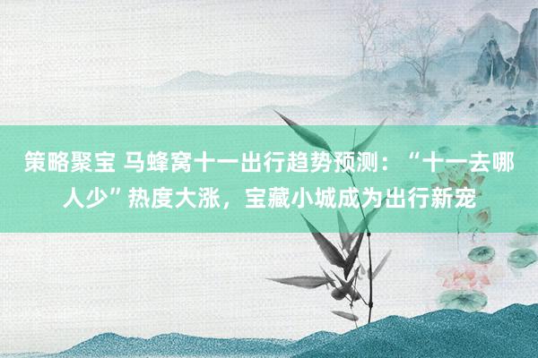 策略聚宝 马蜂窝十一出行趋势预测：“十一去哪人少”热度大涨，宝藏小城成为出行新宠