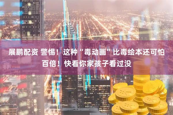 展鹏配资 警惕！这种“毒动画”比毒绘本还可怕百倍！快看你家孩子看过没