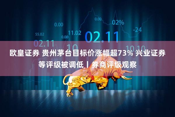 欧皇证券 贵州茅台目标价涨幅超73% 兴业证券等评级被调低丨券商评级观察