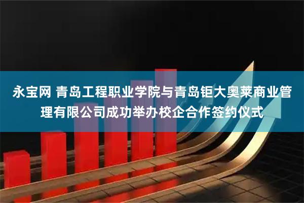 永宝网 青岛工程职业学院与青岛钜大奥莱商业管理有限公司成功举办校企合作签约仪式