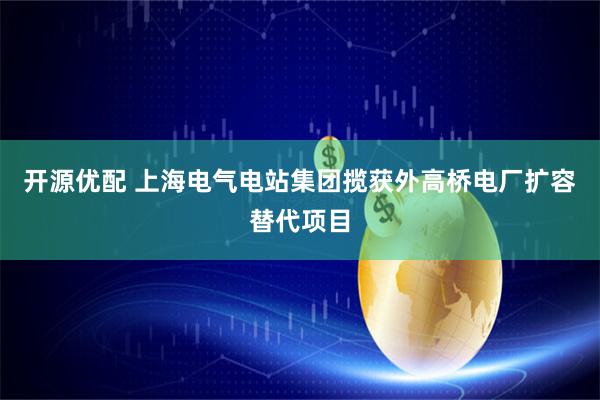 开源优配 上海电气电站集团揽获外高桥电厂扩容替代项目