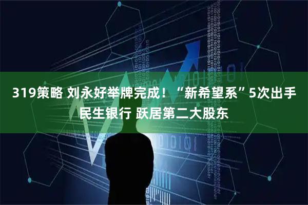 319策略 刘永好举牌完成！“新希望系”5次出手民生银行 跃居第二大股东