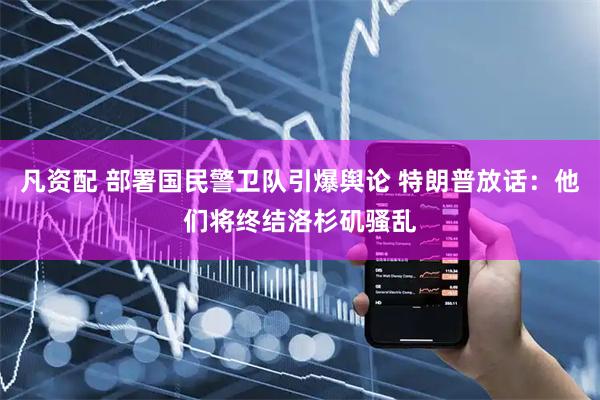凡资配 部署国民警卫队引爆舆论 特朗普放话：他们将终结洛杉矶骚乱