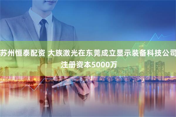 苏州恒泰配资 大族激光在东莞成立显示装备科技公司 注册资本5000万