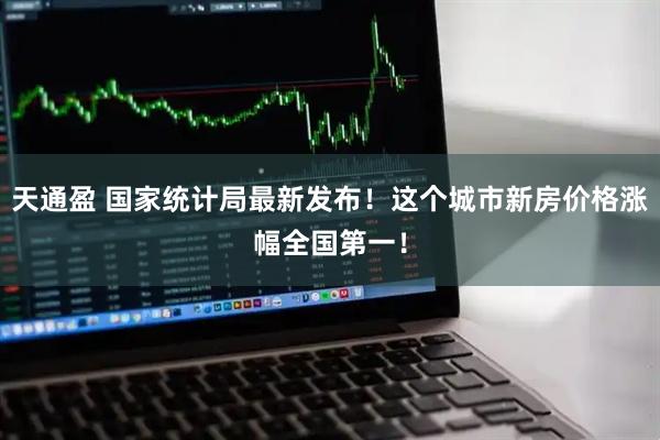 天通盈 国家统计局最新发布！这个城市新房价格涨幅全国第一！