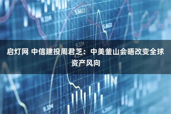 启灯网 中信建投周君芝：中美釜山会晤改变全球资产风向