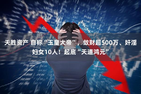 天胜资产 自称“玉皇大帝”，敛财超500万、奸淫妇女10人！起底“天道鸿元”