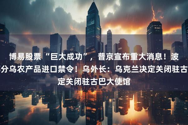 博易股票 “巨大成功”,普京宣布重大消息!波兰维持部分乌农产品进口禁令!乌外长:乌克兰决定关闭驻古巴大使馆