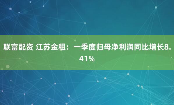联富配资 江苏金租：一季度归母净利润同比增长8.41%