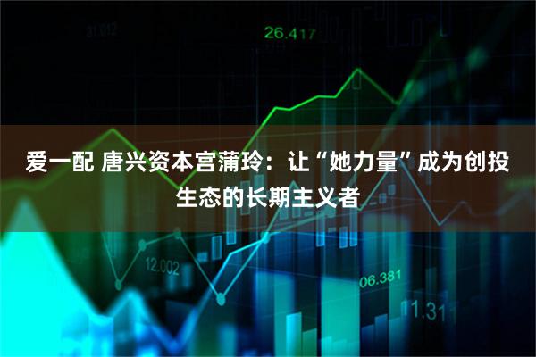 爱一配 唐兴资本宫蒲玲：让“她力量”成为创投生态的长期主义者