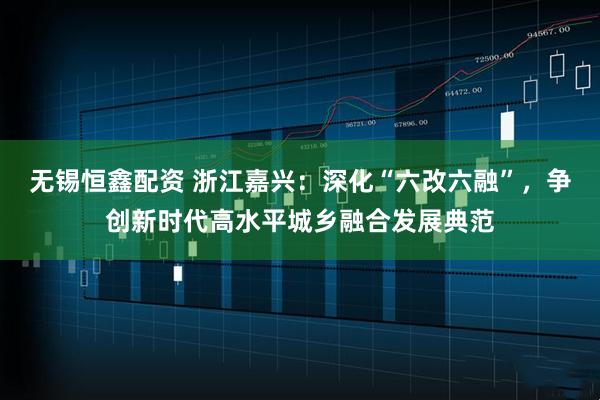 无锡恒鑫配资 浙江嘉兴：深化“六改六融”，争创新时代高水平城乡融合发展典范