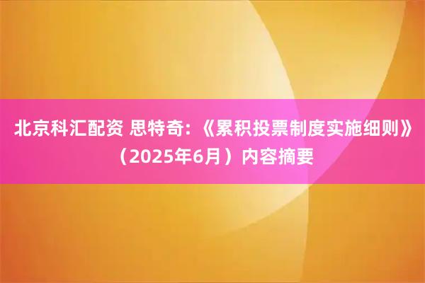 北京科汇配资 思特奇: 《累积投票制度实施细则》（2025年6月）内容摘要