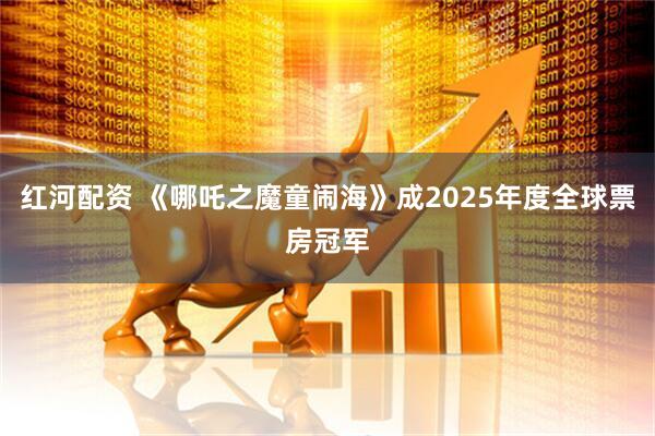 红河配资 《哪吒之魔童闹海》成2025年度全球票房冠军