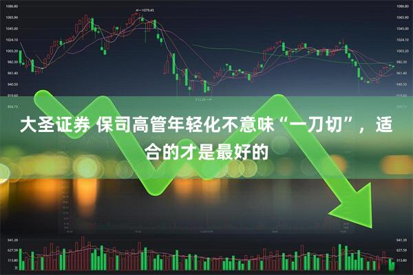 大圣证券 保司高管年轻化不意味“一刀切”，适合的才是最好的
