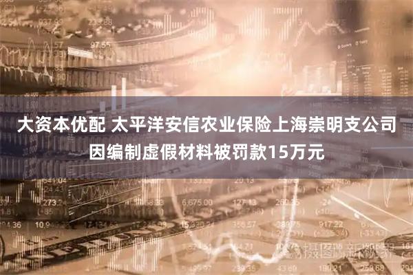 大资本优配 太平洋安信农业保险上海崇明支公司因编制虚假材料被罚款15万元