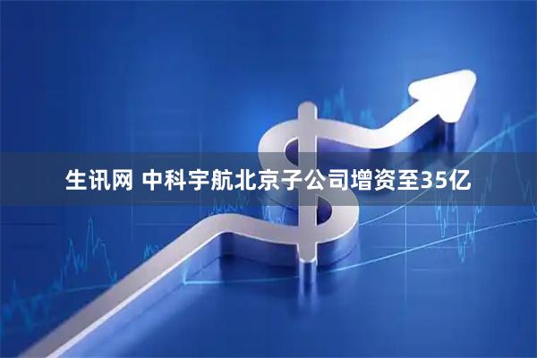 生讯网 中科宇航北京子公司增资至35亿