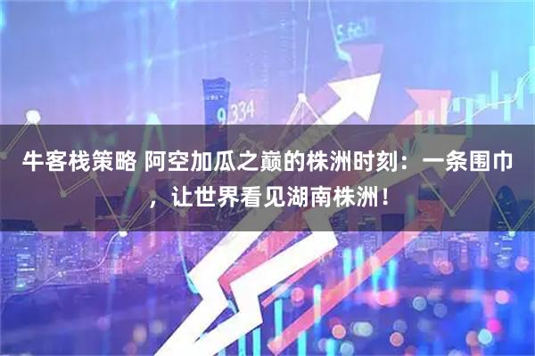 牛客栈策略 阿空加瓜之巅的株洲时刻：一条围巾，让世界看见湖南株洲！