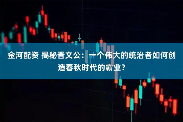 金河配资 揭秘晋文公:一个伟大的统治者如何创造春秋时代的霸业?