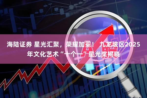 海陆证券 星光汇聚，荣耀加冕！ 九龙坡区2025年文化艺术“十个一”星光奖揭晓