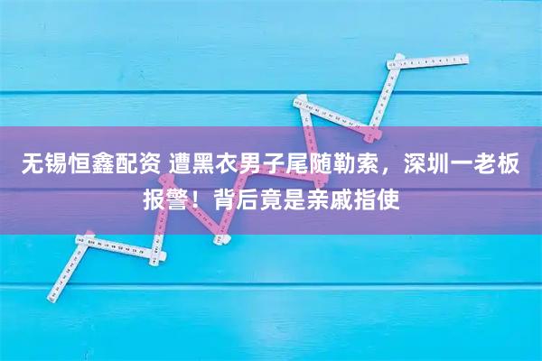 无锡恒鑫配资 遭黑衣男子尾随勒索，深圳一老板报警！背后竟是亲戚指使
